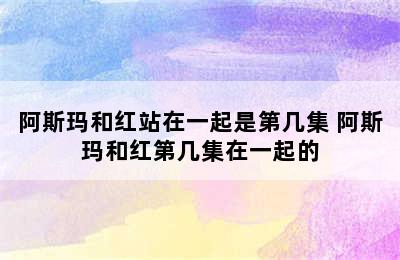 阿斯玛和红站在一起是第几集 阿斯玛和红第几集在一起的